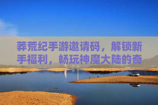 莽荒纪手游邀请码，解锁新手福利，畅玩神魔大陆的奇幻冒险，莽荒纪手游邀请码，解锁新手福利，畅玩神魔大陆的奇幻冒险