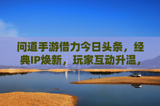 问道手游借力今日头条，经典IP焕新，玩家互动升温，流量与口碑的双赢之道，问道手游借力今日头条，经典IP焕新，玩家互动升温，实现流量与口碑的双赢之道