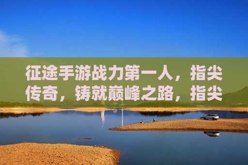 征途手游战力第一人,指尖传奇,铸就巅峰之路,指尖传奇,征途手游战力第一人铸就巅峰之路