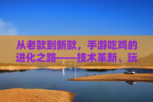 从老款到新款,手游吃鸡的进化之路——技术革新、玩法迭代与体验升级