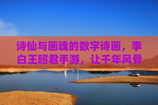 诗仙与画魂的数字诗画，李白王昭君手游，让千年风骨在指尖流转，诗仙与画魂的数字诗画，李白王昭君手游，让千年风骨在指尖流转