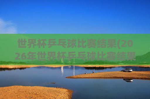 世界杯乒乓球比赛结果(2026年世界杯乒乓球比赛结果)