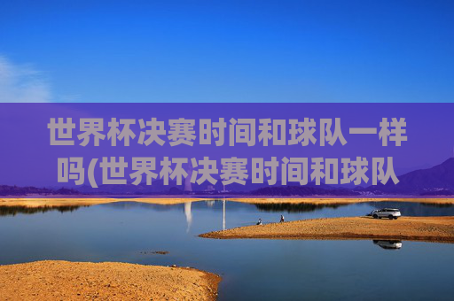 世界杯决赛时间和球队一样吗(世界杯决赛时间和球队一样吗知乎)