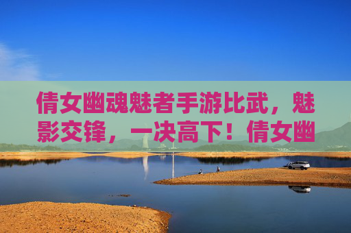 倩女幽魂魅者手游比武，魅影交锋，一决高下！倩女幽魂魅者手游比武，魅影交锋，一决高下！