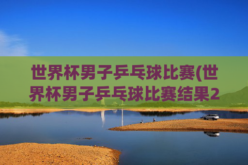 世界杯男子乒乓球比赛(世界杯男子乒乓球比赛结果2026决赛直播)