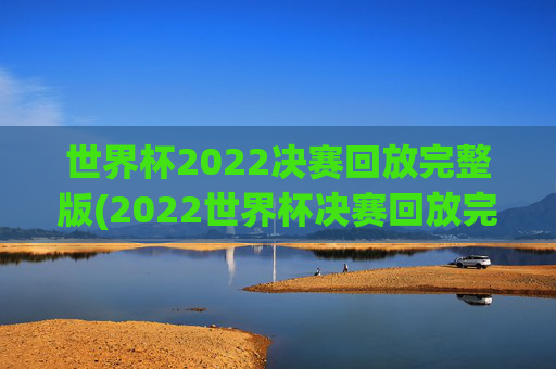世界杯2022决赛回放完整版(2022世界杯决赛回放完整版)