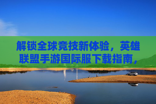解锁全球竞技新体验,英雄联盟手游国际服下载指南,原汁原味对战全球玩家