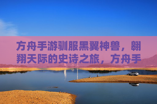 方舟手游驯服黑翼神兽，翱翔天际的史诗之旅，方舟手游驯服黑翼神兽，翱翔天际的史诗之旅