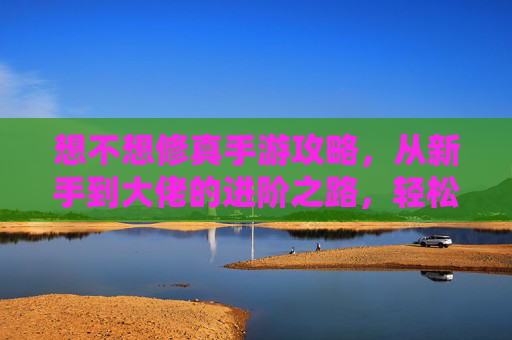 想不想修真手游攻略,从新手到大佬的进阶之路,轻松掌握修真技巧!修真手游攻略,从新手到大佬的进阶之路,轻松掌握修真技巧