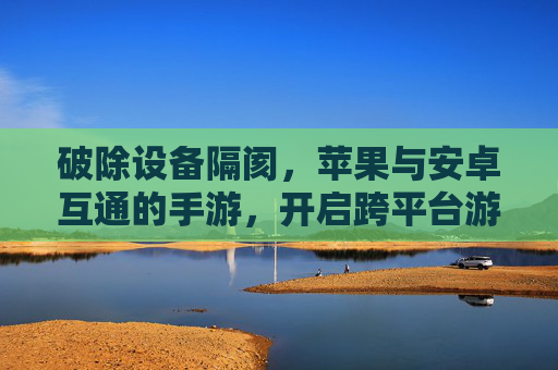 破除设备隔阂，苹果与安卓互通的手游，开启跨平台游戏新纪元，破除设备隔阂，苹果与安卓互通手游开启跨平台游戏新纪元
