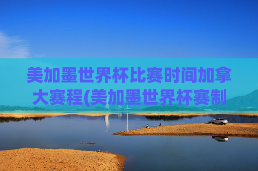 美加墨世界杯比赛时间加拿大赛程(美加墨世界杯赛制)美加墨世界杯比赛时间、加拿大赛程及赛制详解