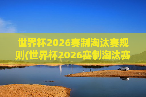 世界杯2026赛制淘汰赛规则(世界杯2026赛制淘汰赛规则是什么)