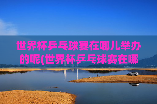 世界杯乒乓球赛在哪儿举办的呢(世界杯乒乓球赛在哪儿举办的呢英语)