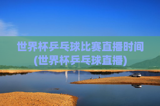 世界杯乒乓球比赛直播时间(世界杯乒乓球直播)