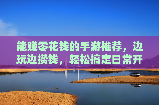 能赚零花钱的手游推荐，边玩边攒钱，轻松搞定日常开销，边玩边赚钱的手游推荐，轻松攒钱搞定日常开销