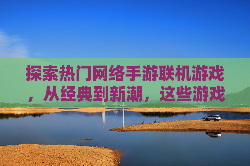 探索热门网络手游联机游戏,从经典到新潮,这些游戏让朋友一起玩得尽兴,热门网络手游联机游戏推荐,从经典到新潮,和朋友一起尽兴畅玩