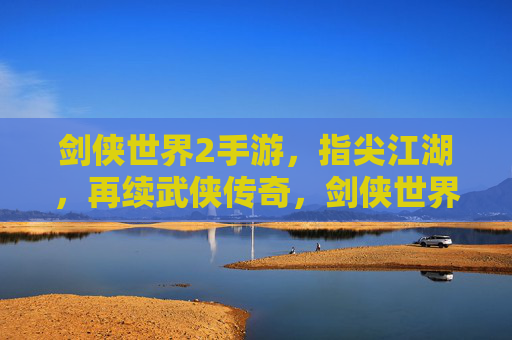 剑侠世界2手游，指尖江湖，再续武侠传奇，剑侠世界2手游与指尖江湖，再续武侠传奇