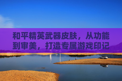和平精英武器皮肤,从功能到审美,打造专属游戏印记,和平精英武器皮肤,从功能到审美,打造专属游戏印记