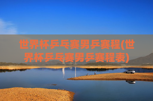 世界杯乒乓赛男乒赛程(世界杯乒乓赛男乒赛程表)