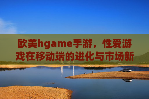 欧美hgame手游，性爱游戏在移动端的进化与市场新格局，欧美hgame手游，性爱游戏在移动端的进化与市场新格局