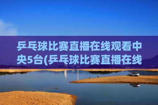 乒乓球比赛直播在线观看中央5台(乒乓球比赛直播在线观看)