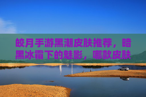 皎月手游黑潮皮肤推荐，暗黑冰霜下的魅影，哪款皮肤是你的本命？皎月手游黑潮皮肤推荐，暗黑冰霜下的魅影，哪款是你的本命？