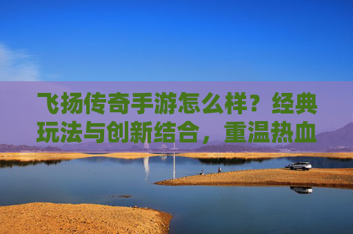 飞扬传奇手游怎么样？经典玩法与创新结合，重温热血传奇的全新体验，飞扬传奇手游怎么样？经典玩法与创新结合，重温热血传奇的全新体验