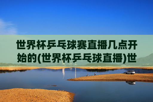世界杯乒乓球赛直播几点开始的(世界杯乒乓球直播)世界杯乒乓球赛直播几点开始?(世界杯乒乓球直播)