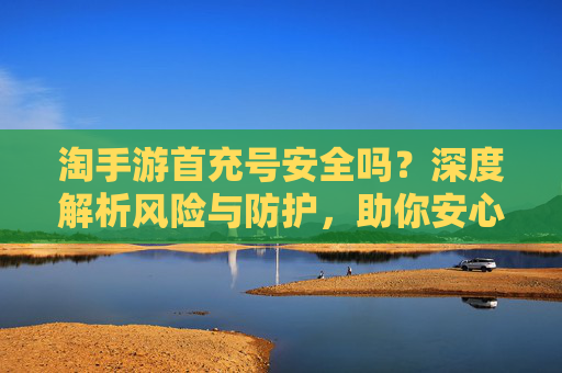淘手游首充号安全吗?深度解析风险与防护,助你安心充值体验,淘手游首充号安全吗?深度解析风险与防护,助你安心充值体验