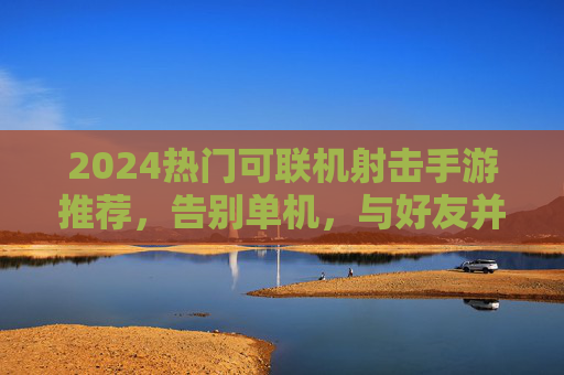 2024热门可联机射击手游推荐，告别单机，与好友并肩作战！2024热门可联机射击手游推荐，告别单机，与好友并肩作战