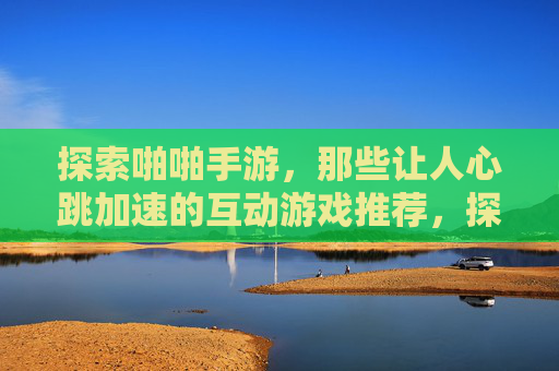 探索啪啪手游，那些让人心跳加速的互动游戏推荐，探索啪啪手游，那些让人心跳加速的互动游戏推荐