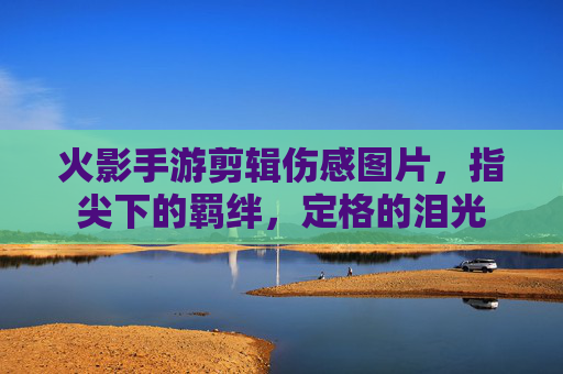 火影手游剪辑伤感图片，指尖下的羁绊，定格的泪光