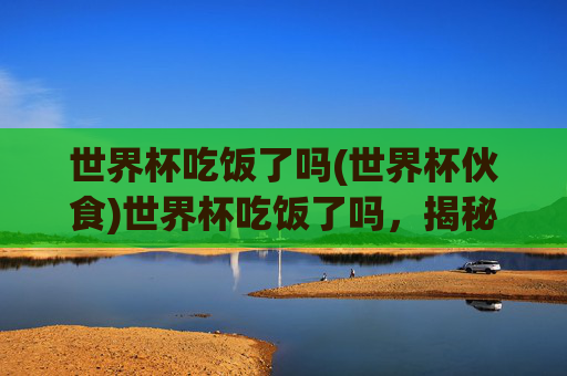 世界杯吃饭了吗(世界杯伙食)世界杯吃饭了吗，揭秘赛事期间的伙食安排