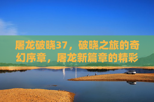 屠龙破晓37，破晓之旅的奇幻序章，屠龙新篇章的精彩启航，屠龙破晓37，破晓之旅的奇幻序章，屠龙新篇章的精彩启航