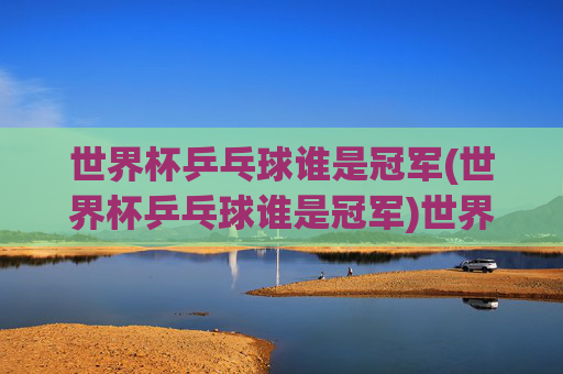 世界杯乒乓球谁是冠军(世界杯乒乓球谁是冠军)世界杯乒乓球冠军是谁？