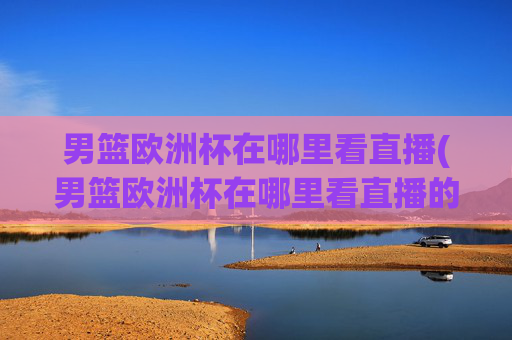 男篮欧洲杯在哪里看直播(男篮欧洲杯在哪里看直播的)