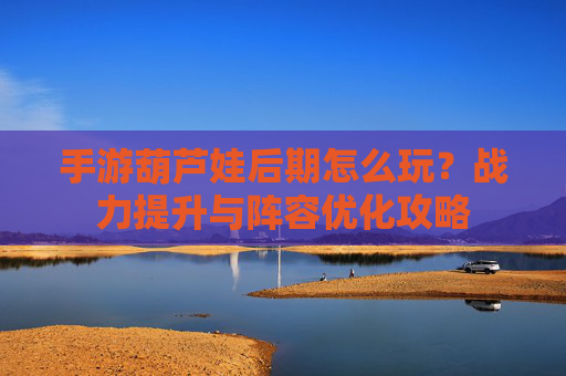 手游葫芦娃后期怎么玩？战力提升与阵容优化攻略