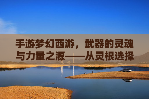 手游梦幻西游,武器的灵魂与力量之源——从灵根选择到神兵铸就的淬炼之路,手游梦幻西游,武器的灵魂与力量之源——从灵根选择到神兵铸就的淬炼之路