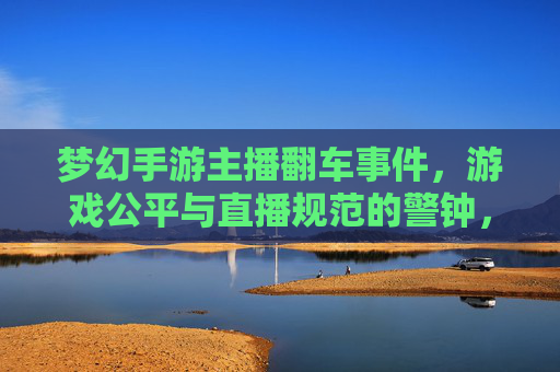 梦幻手游主播翻车事件，游戏公平与直播规范的警钟，梦幻手游主播翻车事件，游戏公平与直播规范的警钟