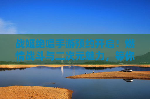 战姬绝唱手游预约开启！燃情战斗与二次元魅力，等你集结