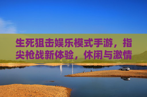 生死狙击娱乐模式手游,指尖枪战新体验,休闲与激情的完美平衡,生死狙击娱乐模式手游,指尖枪战新体验,休闲与激情的完美平衡