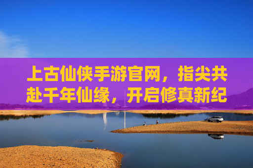 上古仙侠手游官网,指尖共赴千年仙缘,开启修真新纪元