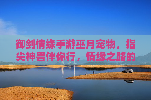御剑情缘手游巫月宠物，指尖神兽伴你行，情缘之路的灵犀伙伴，御剑情缘手游巫月宠物，指尖神兽伴你行，情缘之路的灵犀伙伴