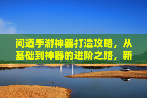 问道手游神器打造攻略，从基础到神器的进阶之路，新手必看！问道手游神器打造全攻略，从基础到神器的进阶之路，新手必看！