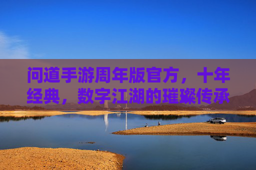 问道手游周年版官方，十年经典，数字江湖的璀璨传承与全新启航，问道手游周年版，十年经典数字江湖的璀璨传承与全新启航