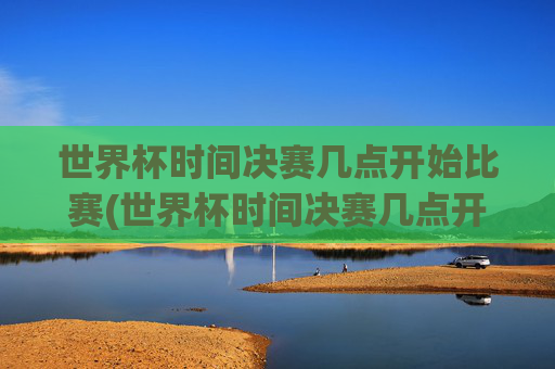 世界杯时间决赛几点开始比赛(世界杯时间决赛几点开始比赛的)