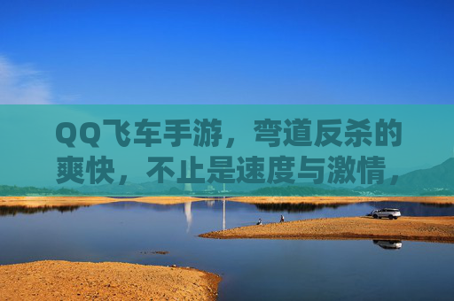 QQ飞车手游，弯道反杀的爽快，不止是速度与激情，更是心跳的博弈，QQ飞车手游，弯道反杀的爽快，心跳博弈的激情对决