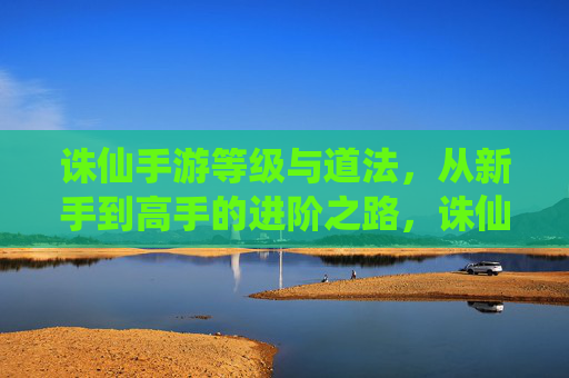 诛仙手游等级与道法，从新手到高手的进阶之路，诛仙手游，等级与道法进阶全解析，从新手到高手的成长之路