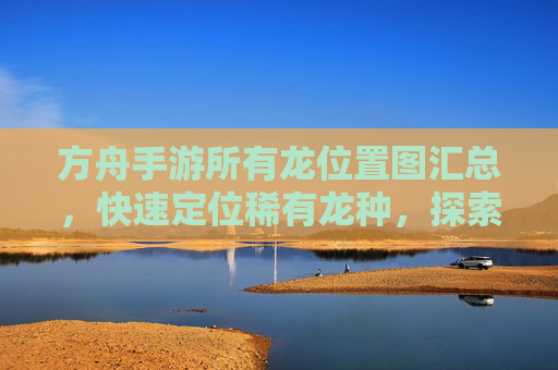 方舟手游所有龙位置图汇总，快速定位稀有龙种，探索地图新玩法，方舟手游所有龙位置图汇总，快速定位稀有龙种，探索地图新玩法