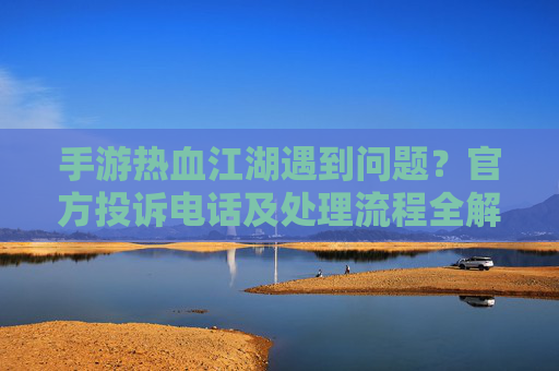 手游热血江湖遇到问题？官方投诉电话及处理流程全解析，手游热血江湖遇到问题？官方投诉电话及处理流程全解析
